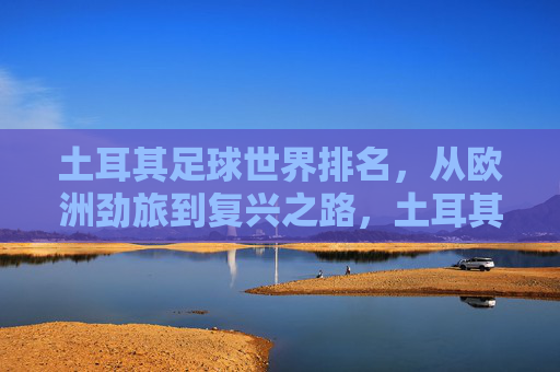 土耳其足球世界排名,从欧洲劲旅到复兴之路,土耳其足球世界排名,劲旅沉浮与复兴之路