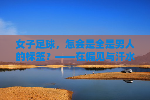 女子足球,怎会是全是男人的标签?——在偏见与汗水中,看见真正的她力量