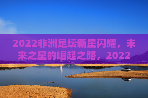 2022非洲足坛新星闪耀,未来之星的崛起之路,2022非洲足坛新星崛起之路