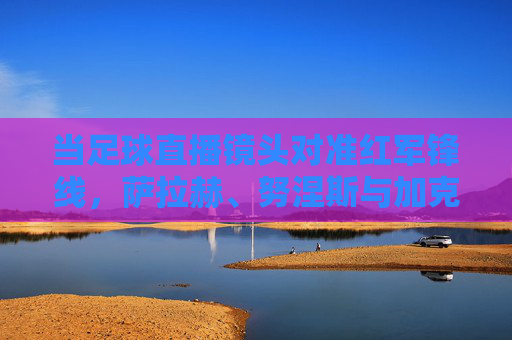 当足球直播镜头对准红军锋线,萨拉赫、努涅斯与加克波,谁将点燃安菲尔德的火焰?红军锋线,萨拉赫、努涅斯、加克波,谁将点燃安菲尔德?