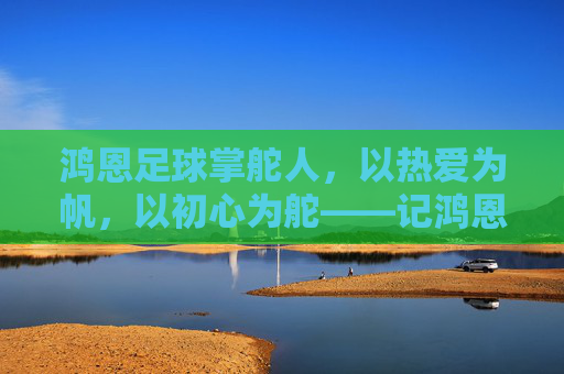 鸿恩足球掌舵人，以热爱为帆，以初心为舵——记鸿恩足球俱乐部老板李鸿恩，鸿恩足球掌舵人李鸿恩，以热爱为帆，以初心为舵