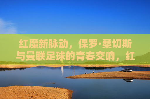 红魔新脉动,保罗·桑切斯与曼联足球的青春交响,红魔新脉动,保罗·桑切斯与曼联的青春交响