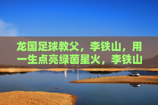 龙国足球教父,李铁山,用一生点亮绿茵星火,李铁山,龙国足球教父,一生点亮绿茵星火