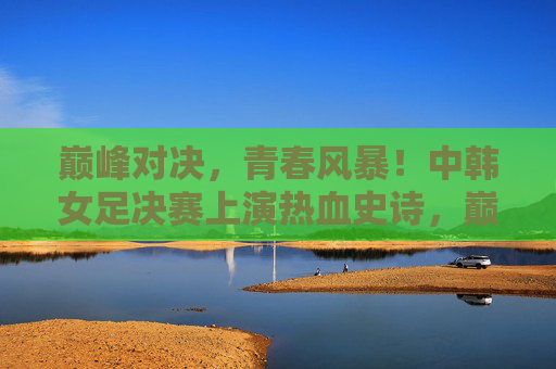 巅峰对决，青春风暴！中韩女足决赛上演热血史诗，巅峰对决！中韩女足青春风暴上演热血史诗