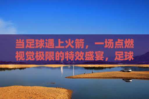 当足球遇上火箭,一场点燃视觉极限的特效盛宴,足球火箭,点燃视觉极限的特效盛宴