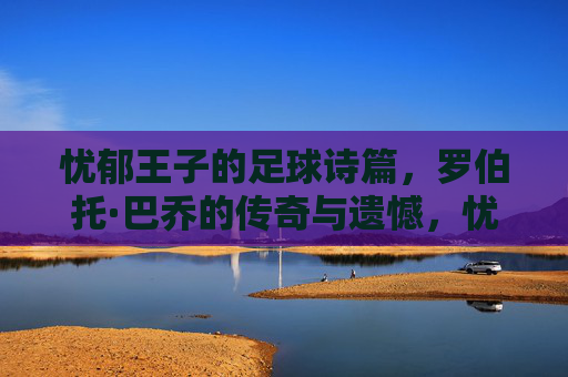 忧郁王子的足球诗篇，罗伯托·巴乔的传奇与遗憾，忧郁王子巴乔，足球诗篇里的传奇与遗憾
