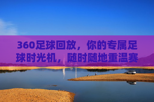 360足球回放,你的专属足球时光机,随时随地重温赛场激情,专属足球时光机,随时随地重温赛场激情