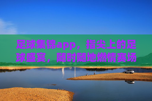足球集锦app，指尖上的足球盛宴，随时随地燃情赛场，指尖足球盛宴，随时随地燃情