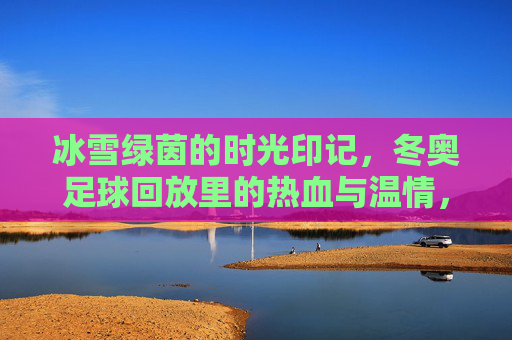 冰雪绿茵的时光印记,冬奥足球回放里的热血与温情,冬奥足球时光印记,冰雪绿茵的热血与温情