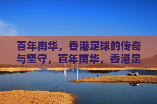 百年南华,香港足球的传奇与坚守,百年南华,香港足球的传奇与坚守