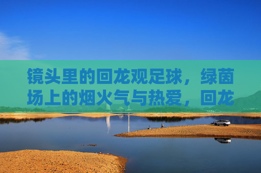 镜头里的回龙观足球,绿茵场上的烟火气与热爱,回龙观足球,镜头下的烟火与热爱