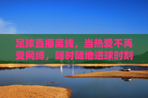 足球直播离线,当热爱不再受网缚,随时随地进球时刻,足球直播离线,热爱无缚,进球随时