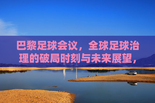 巴黎足球会议,全球足球治理的破局时刻与未来展望,巴黎足球会议,全球足球治理的破局与未来展望