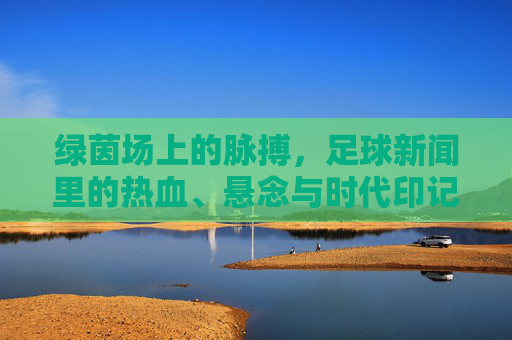 绿茵场上的脉搏,足球新闻里的热血、悬念与时代印记,绿茵脉搏,足球新闻的热血、悬念与时代印记