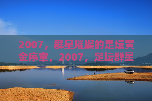 2007,群星璀璨的足坛黄金序章,2007,足坛群星璀璨的黄金序章