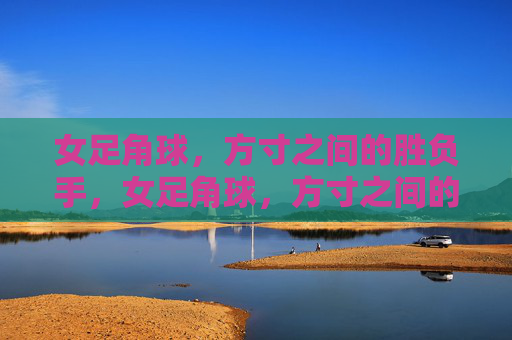 女足角球，方寸之间的胜负手，女足角球，方寸之间的胜负手