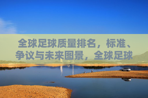 全球足球质量排名,标准、争议与未来图景,全球足球质量排名,标准、争议与未来图景