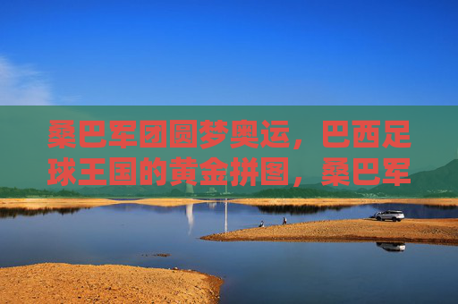 桑巴军团圆梦奥运，巴西足球王国的黄金拼图，桑巴军团奥运圆梦，巴西足球黄金拼图