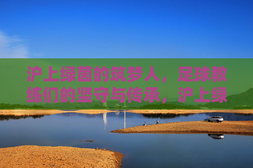 沪上绿茵的筑梦人，足球教练们的坚守与传承，沪上绿茵筑梦人，坚守与传承