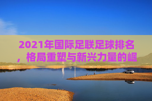 2021年国际足联足球排名,格局重塑与新兴力量的崛起