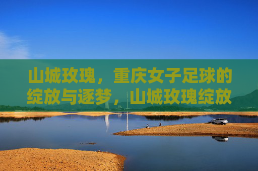 山城玫瑰,重庆女子足球的绽放与逐梦,山城玫瑰绽放逐梦