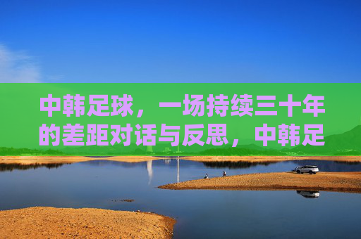 中韩足球,一场持续三十年的差距对话与反思,中韩足球,三十年差距的对话与反思