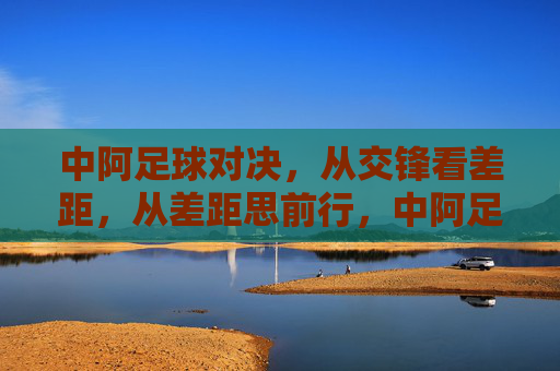 中阿足球对决，从交锋看差距，从差距思前行，中阿足球对决，差距中思前行