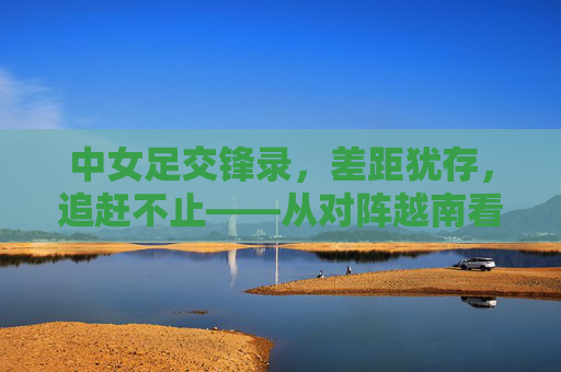 中女足交锋录，差距犹存，追赶不止——从对阵越南看中国女足的进阶之路，中女足交锋录，差距犹存，追赶不止——从对阵越南看进阶之路