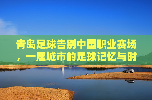 青岛足球告别中国职业赛场,一座城市的足球记忆与时代回响,青岛足球告别中国职业赛场,一座城市的记忆与时代回响