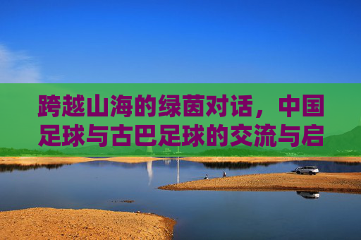 跨越山海的绿茵对话,中国足球与古巴足球的交流与启示,跨越山海的绿茵对话,中古足球交流启示