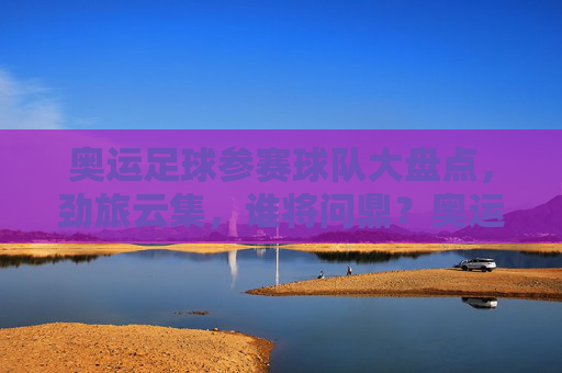 奥运足球参赛球队大盘点，劲旅云集，谁将问鼎？奥运足球劲旅云集，谁将问鼎？