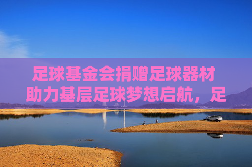 足球基金会捐赠足球器材 助力基层足球梦想启航，足球基金会捐赠器材 助力基层足球梦想启航