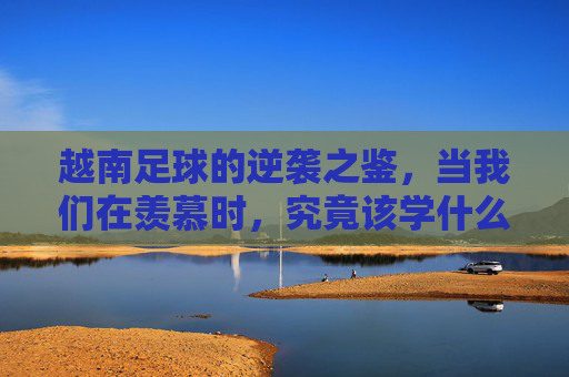越南足球的逆袭之鉴，当我们在羡慕时，究竟该学什么？越南足球逆袭之鉴，羡慕之外，学什么？