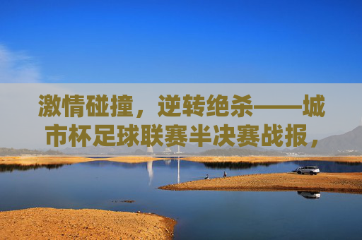 激情碰撞，逆转绝杀——城市杯足球联赛半决赛战报，激情碰撞，逆转绝杀——城市杯足球联赛半决赛战报