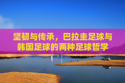 坚韧与传承,巴拉圭足球与韩国足球的两种足球哲学