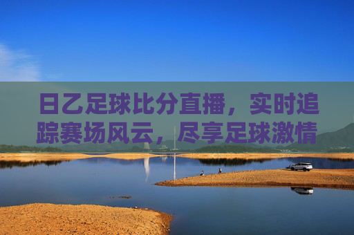 日乙足球比分直播，实时追踪赛场风云，尽享足球激情，日乙足球比分直播，实时追踪赛场，尽享足球激情
