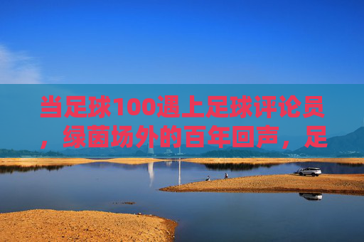 当足球100遇上足球评论员,绿茵场外的百年回声,足球百年遇上评论员,绿茵场外的百年回声
