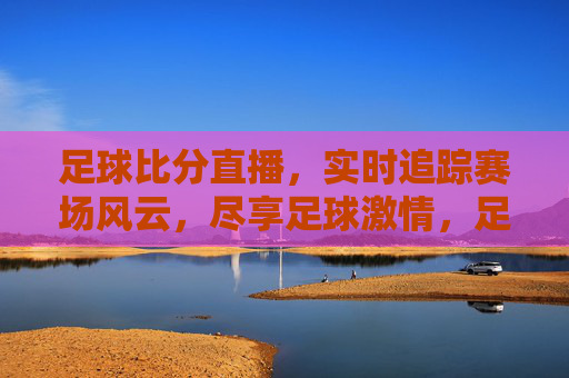 足球比分直播，实时追踪赛场风云，尽享足球激情，足球比分直播，实时追踪赛场风云，尽享足球激情