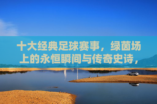 十大经典足球赛事,绿茵场上的永恒瞬间与传奇史诗,绿茵史诗,十大经典赛事的永恒瞬间与传奇