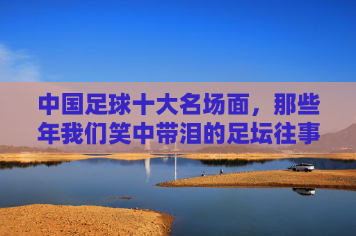 中国足球十大名场面,那些年我们笑中带泪的足坛往事,中国足球十大名场面,笑中带泪的足坛往事