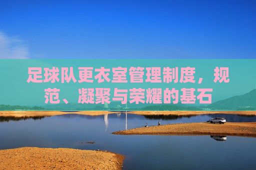 足球队更衣室管理制度,规范、凝聚与荣耀的基石