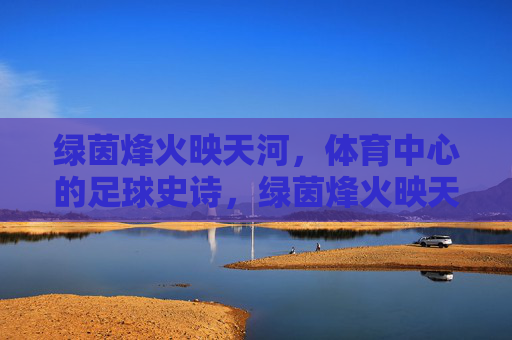 绿茵烽火映天河，体育中心的足球史诗，绿茵烽火映天河，体育中心足球史诗
