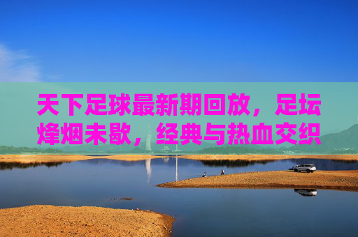 天下足球最新期回放,足坛烽烟未歇,经典与热血交织,天下足球最新回放,足坛烽烟未歇,经典热血交织