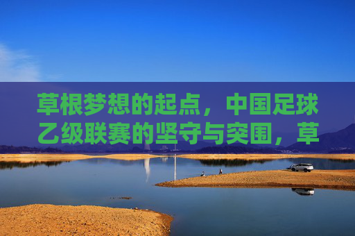 草根梦想的起点，中国足球乙级联赛的坚守与突围，草根梦想的起点，中国足球乙级联赛的坚守与突围