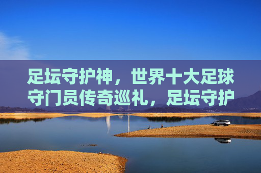 足坛守护神,世界十大足球守门员传奇巡礼,足坛守护神,世界十大足球守门员传奇巡礼