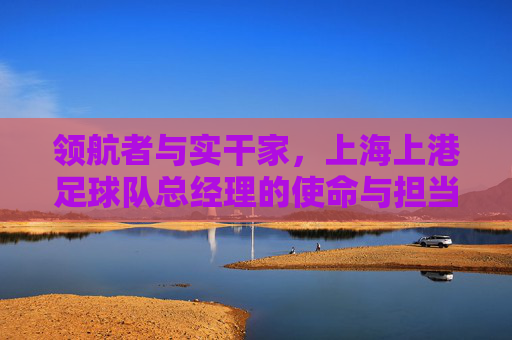领航者与实干家，上海上港足球队总经理的使命与担当，领航者实干家，上海上港总经理的使命与担当