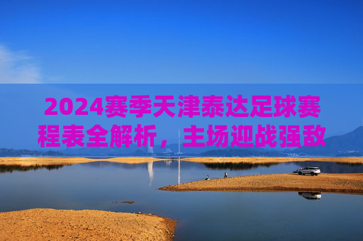 2024赛季天津泰达足球赛程表全解析，主场迎战强敌，德比战引爆期待，2024赛季天津泰达足球赛程表全解析，主场迎战强敌，德比战引爆期待