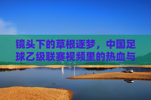 镜头下的草根逐梦，中国足球乙级联赛视频里的热血与坚守，镜头下的草根逐梦，乙级联赛的热血坚守