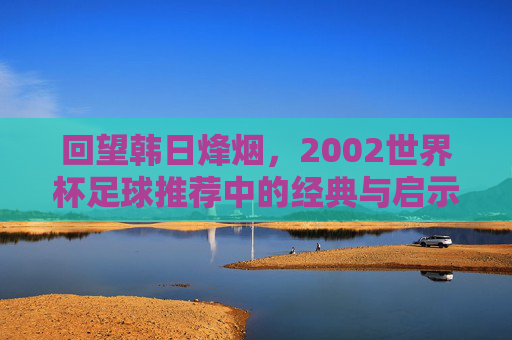 回望韩日烽烟,2002世界杯足球推荐中的经典与启示,2002韩日世界杯足球推荐,经典回望与启示