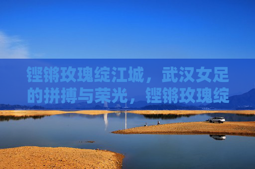 铿锵玫瑰绽江城，武汉女足的拼搏与荣光，铿锵玫瑰绽江城，武汉女足拼搏与荣光